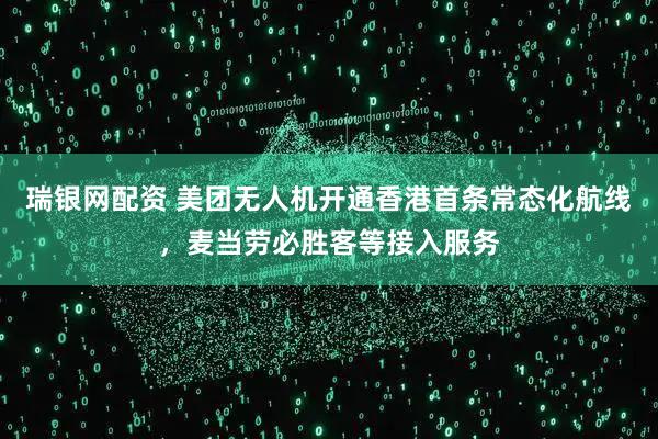 瑞银网配资 美团无人机开通香港首条常态化航线，麦当劳必胜客等接入服务