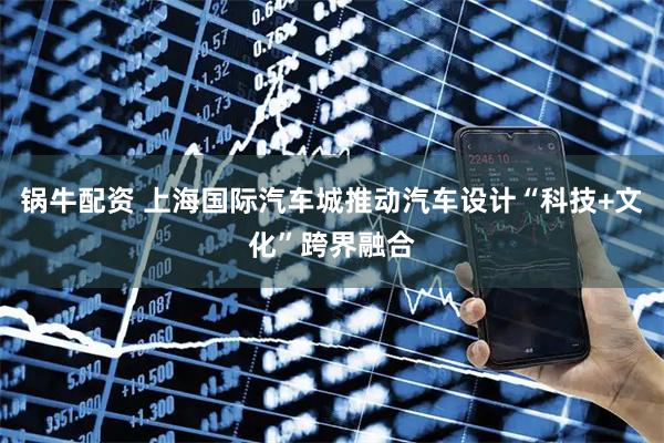 锅牛配资 上海国际汽车城推动汽车设计“科技+文化”跨界融合