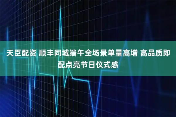 天臣配资 顺丰同城端午全场景单量高增 高品质即配点亮节日仪式感