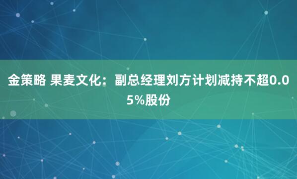 金策略 果麦文化：副总经理刘方计划减持不超0.05%股份