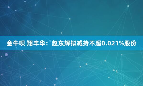 金牛呗 翔丰华：赵东辉拟减持不超0.021%股份