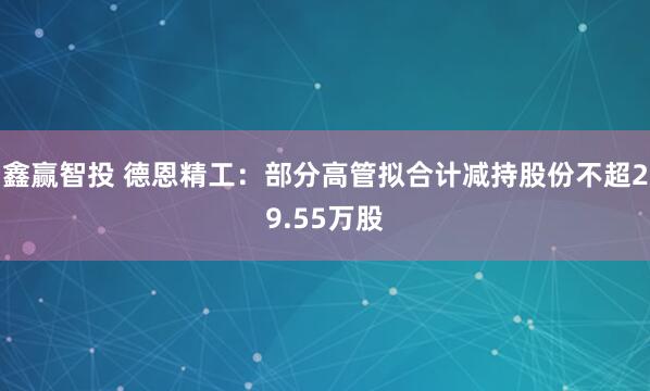 鑫赢智投 德恩精工：部分高管拟合计减持股份不超29.55万股