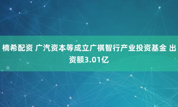 楠希配资 广汽资本等成立广祺智行产业投资基金 出资额3.01亿