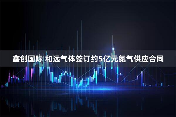 鑫创国际 和远气体签订约5亿元氮气供应合同