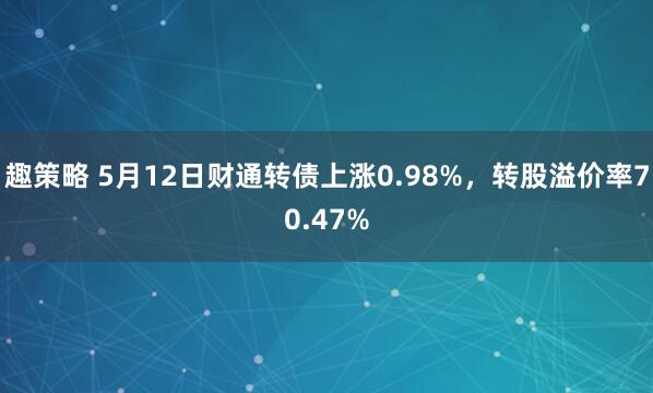 趣策略 5月12日财通转债上涨0.98%，转股溢价率70.47%