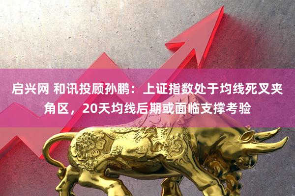 启兴网 和讯投顾孙鹏：上证指数处于均线死叉夹角区，20天均线后期或面临支撑考验