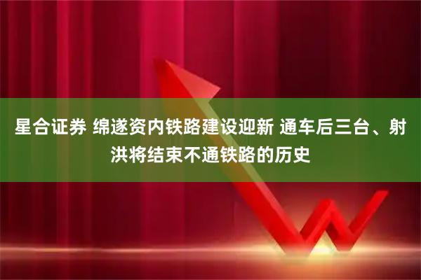 星合证券 绵遂资内铁路建设迎新 通车后三台、射洪将结束不通铁路的历史