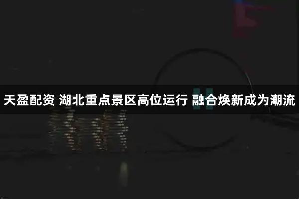 天盈配资 湖北重点景区高位运行&#32;融合焕新成为潮流