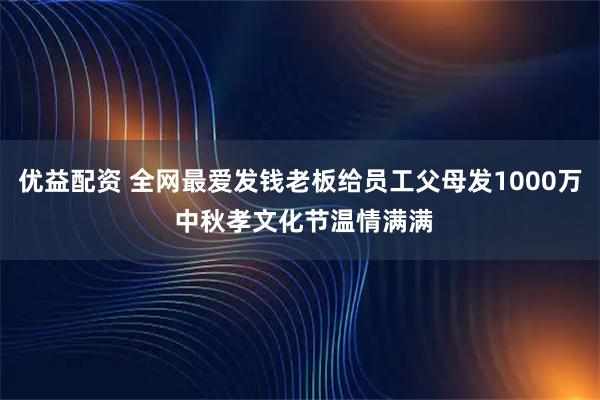 优益配资 全网最爱发钱老板给员工父母发1000万 中秋孝文化节温情满满