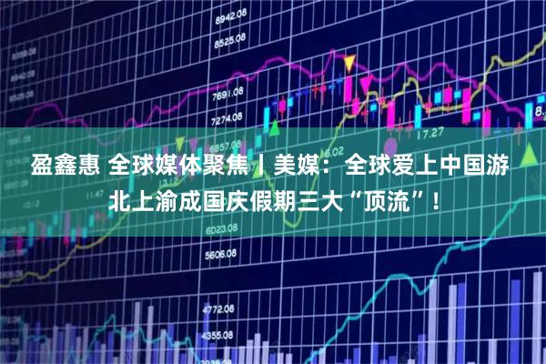 盈鑫惠 全球媒体聚焦丨美媒：全球爱上中国游&#32;北上渝成国庆假期三大“顶流”！
