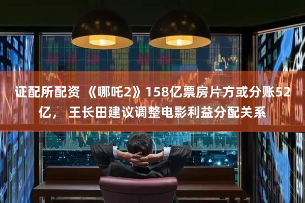 证配所配资 《哪吒2》158亿票房片方或分账52亿， 王长田建议调整电影利益分配关系
