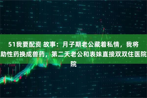 51我要配资 故事：月子期老公藏着私情，我将助性药换成兽药，第二天老公和表妹直接双双住医院