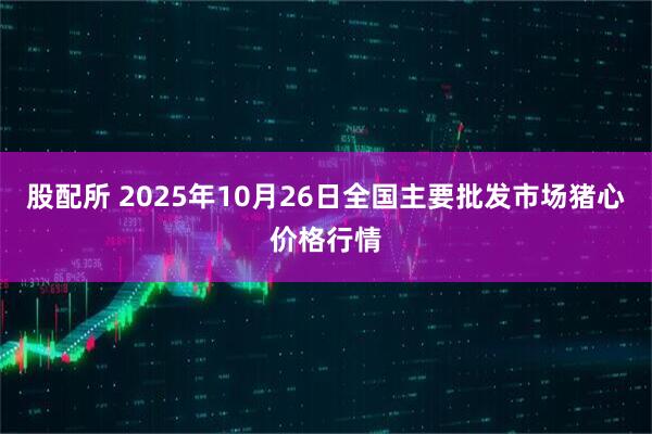 股配所 2025年10月26日全国主要批发市场猪心价格行情