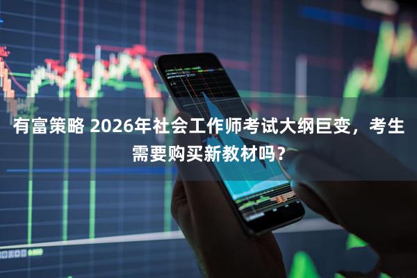 有富策略 2026年社会工作师考试大纲巨变，考生需要购买新教材吗？