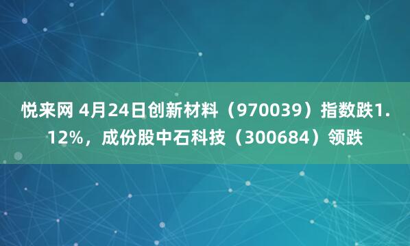 悦来网 4月24日创新材料（970039）指数跌1.12%，成份股中石科技（300684）领跌