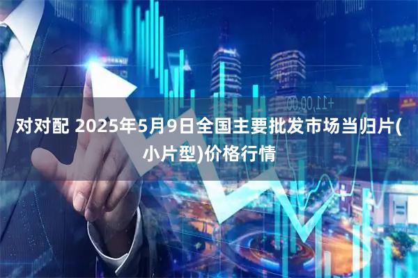 对对配 2025年5月9日全国主要批发市场当归片(小片型)价格行情