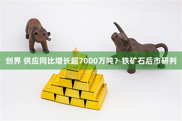 创界 供应同比增长超7000万吨？铁矿石后市研判