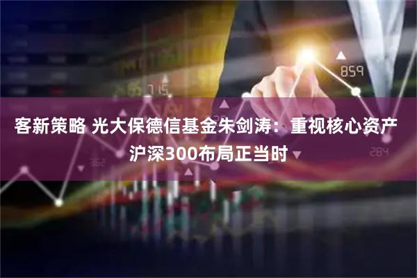 客新策略 光大保德信基金朱剑涛：重视核心资产 沪深300布局正当时