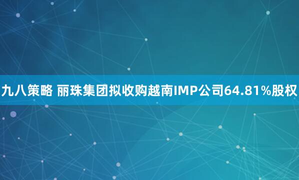 九八策略 丽珠集团拟收购越南IMP公司64.81%股权