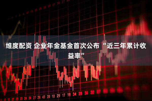 维度配资 企业年金基金首次公布 “近三年累计收益率”