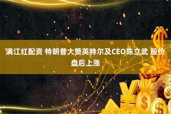 满江红配资 特朗普大赞英特尔及CEO陈立武 股价盘后上涨
