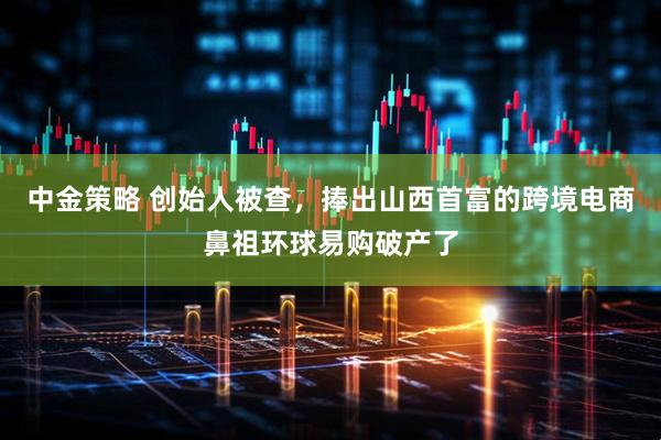 中金策略 创始人被查，捧出山西首富的跨境电商鼻祖环球易购破产了